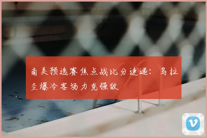 南美预选赛焦点战比分速递：乌拉圭爆冷客场力克强敌
