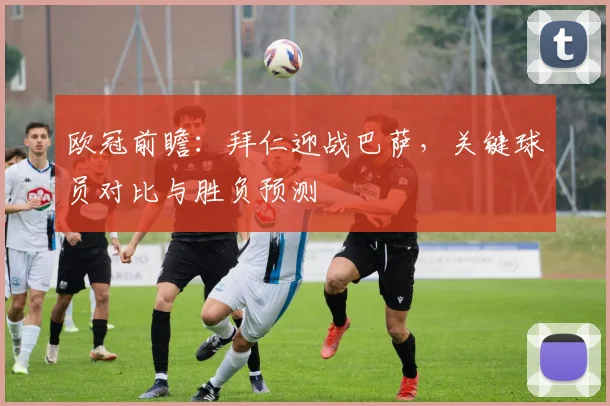 欧冠前瞻:拜仁迎战巴萨,关键球员对比与胜负预测