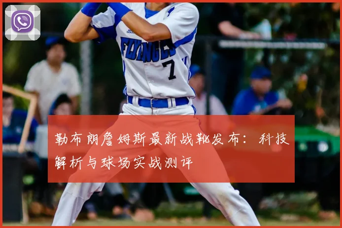 勒布朗詹姆斯最新战靴发布：科技解析与球场实战测评