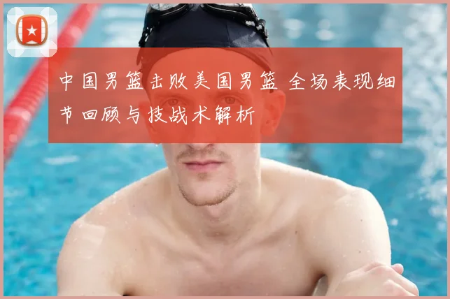 中国男篮击败美国男篮 全场表现细节回顾与技战术解析