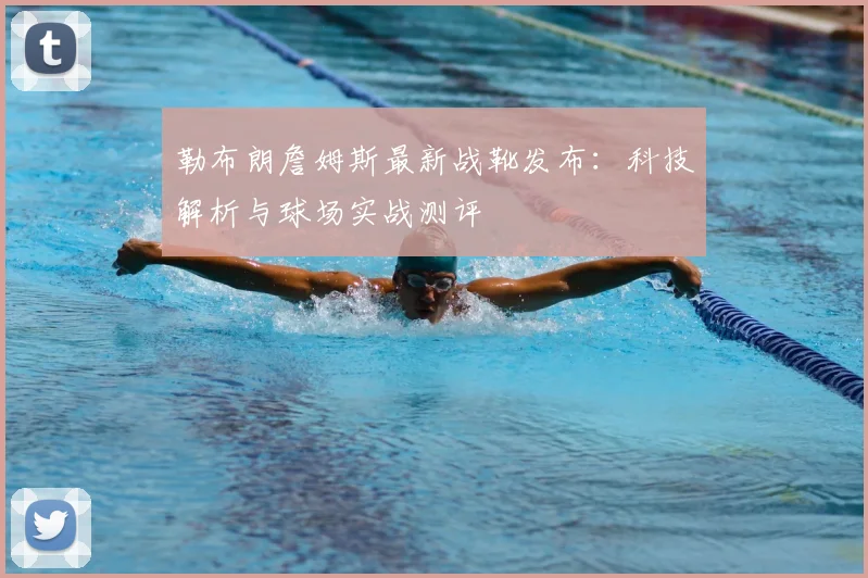 勒布朗詹姆斯最新战靴发布:科技解析与球场实战测评