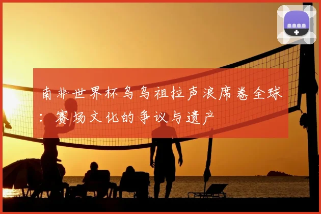 南非世界杯乌乌祖拉声浪席卷全球：赛场文化的争议与遗产