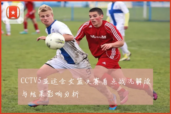 CCTV5亚运会女篮决赛看点战况解读与结果影响分析